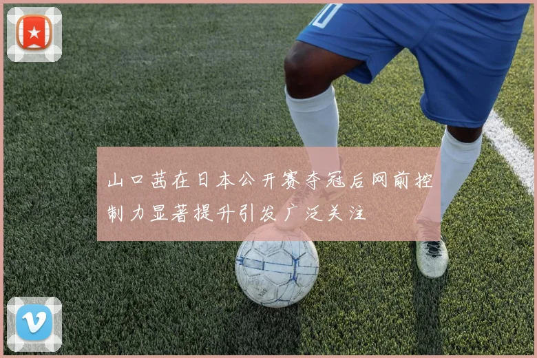 山口茜在日本公开赛夺冠后网前控制力显著提升引发广泛关注