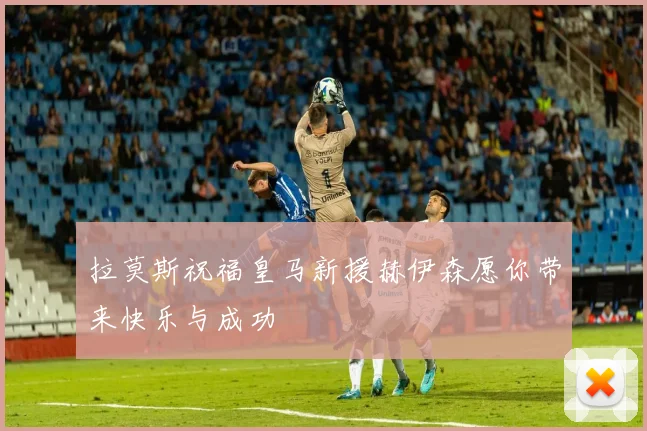 拉莫斯祝福皇马新援赫伊森愿你带来快乐与成功